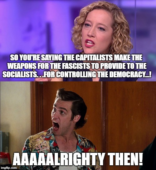 SO YOU'RE SAYING THE CAPITALISTS MAKE THE WEAPONS FOR THE FASCISTS TO PROVIDE TO THE SOCIALISTS. . .FOR CONTROLLING THE DEMOCRACY...! AAAAAL | made w/ Imgflip meme maker
