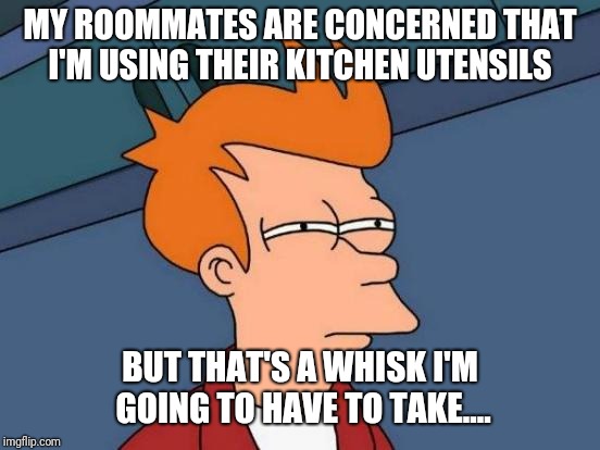 Futurama Fry Meme | MY ROOMMATES ARE CONCERNED THAT I'M USING THEIR KITCHEN UTENSILS; BUT THAT'S A WHISK I'M GOING TO HAVE TO TAKE.... | image tagged in memes,futurama fry | made w/ Imgflip meme maker