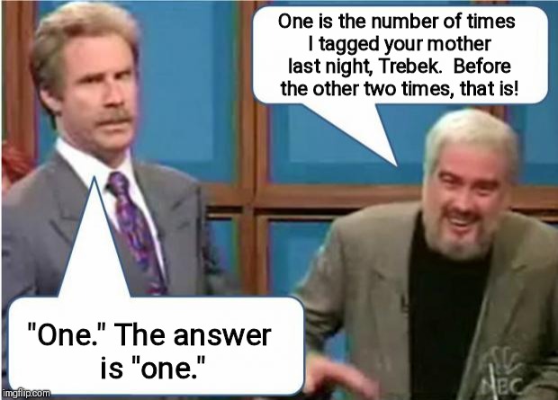 Sean Connery Jeopardy | One is the number of times I tagged your mother last night, Trebek.  Before the other two times, that is! "One." The answer is "one." | image tagged in sean connery jeopardy | made w/ Imgflip meme maker