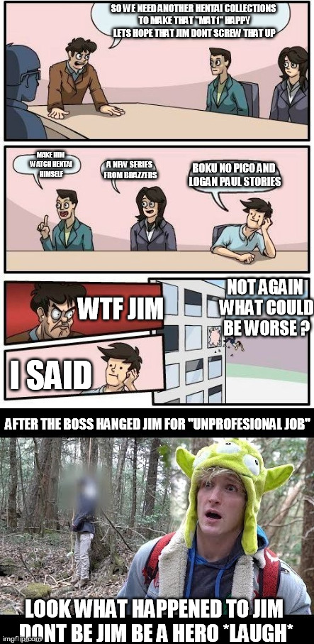 the next to my most succesfull story | SO WE NEED ANOTHER HENTAI COLLECTIONS TO MAKE THAT "MAT1" HAPPY LETS HOPE THAT JIM DONT SCREW THAT UP; MAKE HIM WATCH HENTAI HIMSELF; BOKU NO PICO AND LOGAN PAUL STORIES; A NEW SERIES FROM BRAZZERS; NOT AGAIN WHAT COULD BE WORSE ? WTF JIM; I SAID; AFTER THE BOSS HANGED JIM FOR "UNPROFESIONAL JOB"; LOOK WHAT HAPPENED TO JIM DONT BE JIM BE A HERO *LAUGH* | made w/ Imgflip meme maker