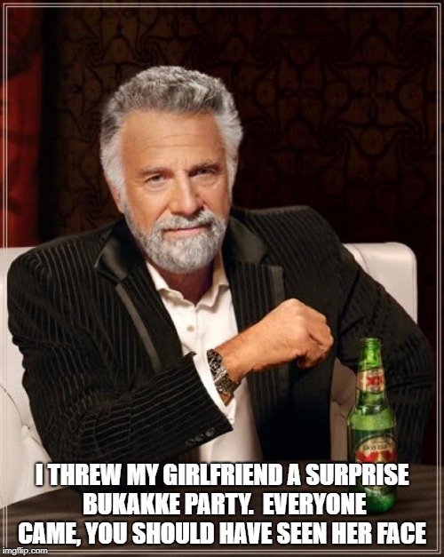 The Most Interesting Man In The World Meme | I THREW MY GIRLFRIEND A SURPRISE BUKAKKE PARTY.

EVERYONE CAME, YOU SHOULD HAVE SEEN HER FACE | image tagged in memes,the most interesting man in the world | made w/ Imgflip meme maker