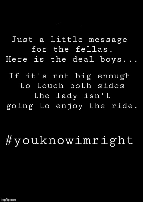 a black blank |  Just a little message for the fellas. Here is the deal boys... If it's not big enough to touch both sides the lady isn't going to enjoy the ride. #youknowimright | image tagged in a black blank | made w/ Imgflip meme maker
