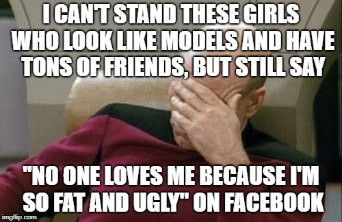 Captain Picard Facepalm Meme | I CAN'T STAND THESE GIRLS WHO LOOK LIKE MODELS AND HAVE TONS OF FRIENDS, BUT STILL SAY; "NO ONE LOVES ME BECAUSE I'M SO FAT AND UGLY" ON FACEBOOK | image tagged in memes,captain picard facepalm | made w/ Imgflip meme maker