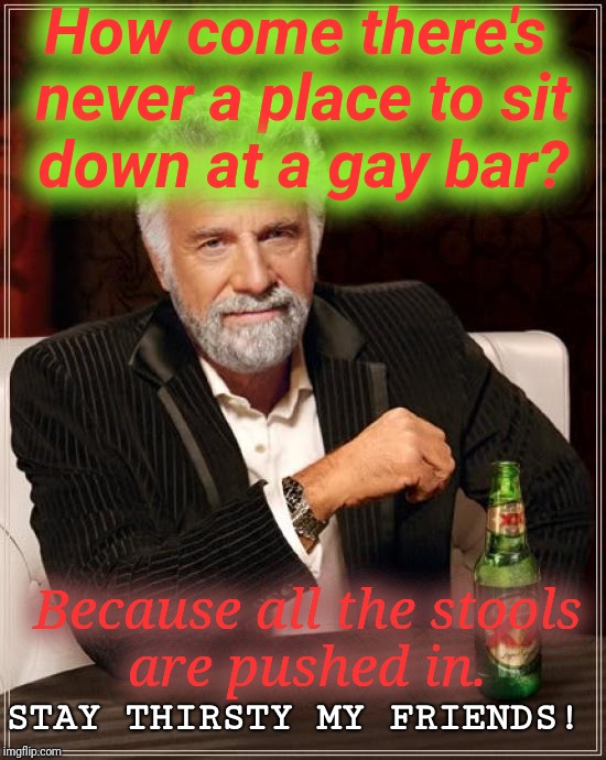 Have a seat. | How come there's never a place to sit down at a gay bar? Because all the stools are pushed in. STAY THIRSTY MY FRIENDS! | image tagged in memes,the most interesting man in the world | made w/ Imgflip meme maker