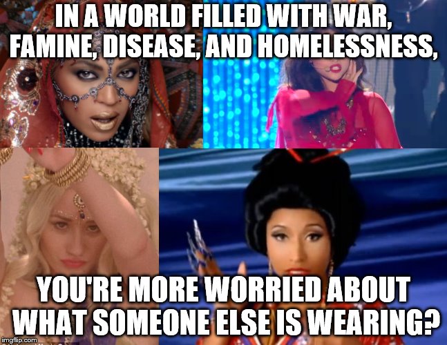 Cultural Appropriation Divas | IN A WORLD FILLED WITH WAR, FAMINE, DISEASE, AND HOMELESSNESS, YOU'RE MORE WORRIED ABOUT WHAT SOMEONE ELSE IS WEARING? | image tagged in cultural appropriation divas | made w/ Imgflip meme maker
