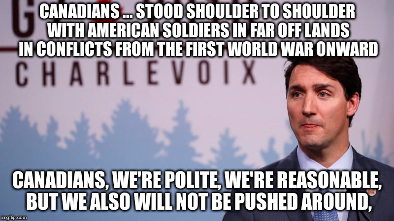 Trudeau's dignified response to Trump using "national security" to impose tariffs on a great American ally. | CANADIANS ... STOOD SHOULDER TO SHOULDER WITH AMERICAN SOLDIERS IN FAR OFF LANDS IN CONFLICTS FROM THE FIRST WORLD WAR ONWARD; CANADIANS, WE'RE POLITE, WE'RE REASONABLE, BUT WE ALSO WILL NOT BE PUSHED AROUND, | image tagged in justin trudeau,trump,tariffs,trade,g7,canada | made w/ Imgflip meme maker