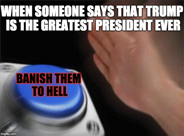 Banishing Trump Supporters | WHEN SOMEONE SAYS THAT TRUMP IS THE GREATEST PRESIDENT EVER; BANISH THEM TO HELL | image tagged in memes,blank nut button,president trump | made w/ Imgflip meme maker