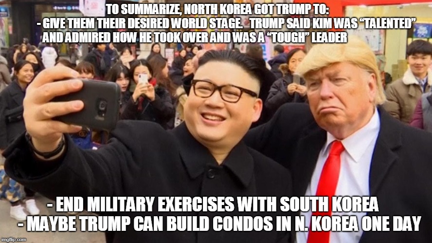 TO SUMMARIZE, NORTH KOREA GOT TRUMP TO:                   
- GIVE THEM THEIR DESIRED WORLD STAGE.  
TRUMP SAID KIM WAS “TALENTED” AND ADMIRED HOW HE TOOK OVER AND WAS A “TOUGH” LEADER; - END MILITARY EXERCISES WITH SOUTH KOREA      
- MAYBE TRUMP CAN BUILD CONDOS IN N. KOREA ONE DAY | made w/ Imgflip meme maker