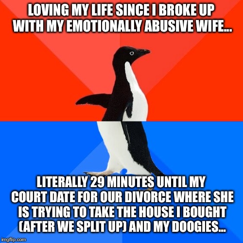 Socially Awesome Awkward Penguin | LOVING MY LIFE SINCE I BROKE UP WITH MY EMOTIONALLY ABUSIVE WIFE... LITERALLY 29 MINUTES UNTIL MY COURT DATE FOR OUR DIVORCE WHERE SHE IS TRYING TO TAKE THE HOUSE I BOUGHT (AFTER WE SPLIT UP) AND MY DOOGIES... | image tagged in memes,socially awesome awkward penguin | made w/ Imgflip meme maker