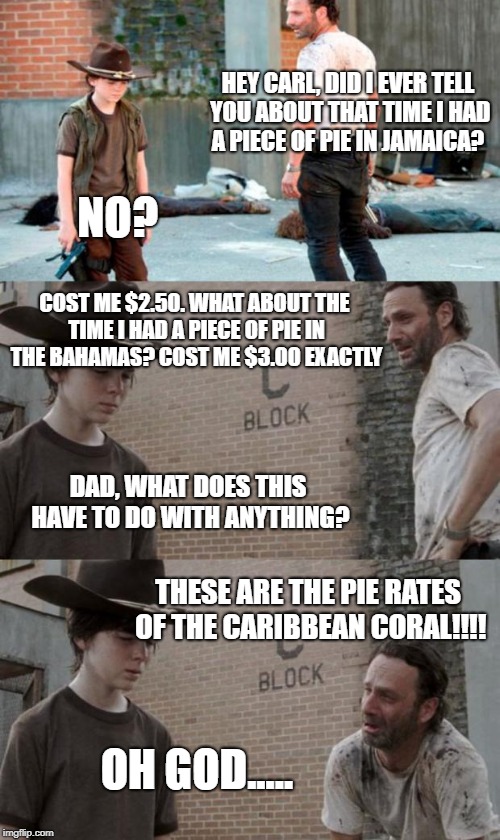 Rick and Carl 3 Meme | HEY CARL, DID I EVER TELL YOU ABOUT THAT TIME I HAD A PIECE OF PIE IN JAMAICA? NO? COST ME $2.50. WHAT ABOUT THE TIME I HAD A PIECE OF PIE IN THE BAHAMAS? COST ME $3.00 EXACTLY; DAD, WHAT DOES THIS HAVE TO DO WITH ANYTHING? THESE ARE THE PIE RATES OF THE CARIBBEAN CORAL!!!! OH GOD..... | image tagged in memes,rick and carl 3 | made w/ Imgflip meme maker