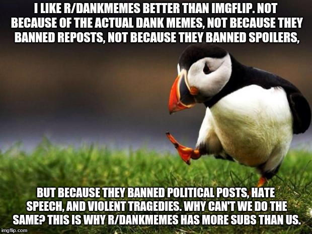 Unpopular Opinion Puffin Meme | I LIKE R/DANKMEMES BETTER THAN IMGFLIP. NOT BECAUSE OF THE ACTUAL DANK MEMES, NOT BECAUSE THEY BANNED REPOSTS, NOT BECAUSE THEY BANNED SPOILERS, BUT BECAUSE THEY BANNED POLITICAL POSTS, HATE SPEECH, AND VIOLENT TRAGEDIES. WHY CAN'T WE DO THE SAME? THIS IS WHY R/DANKMEMES HAS MORE SUBS THAN US. | image tagged in memes,unpopular opinion puffin | made w/ Imgflip meme maker
