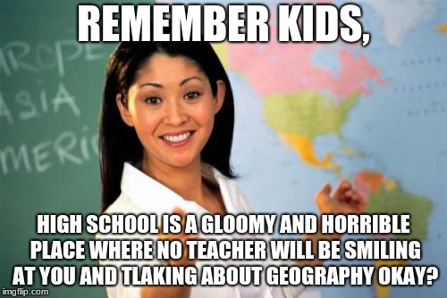 Unhelpful High School Teacher Meme | REMEMBER KIDS, HIGH SCHOOL IS A GLOOMY AND HORRIBLE PLACE WHERE NO TEACHER WILL BE SMILING AT YOU AND TLAKING ABOUT GEOGRAPHY OKAY? | image tagged in memes,unhelpful high school teacher | made w/ Imgflip meme maker
