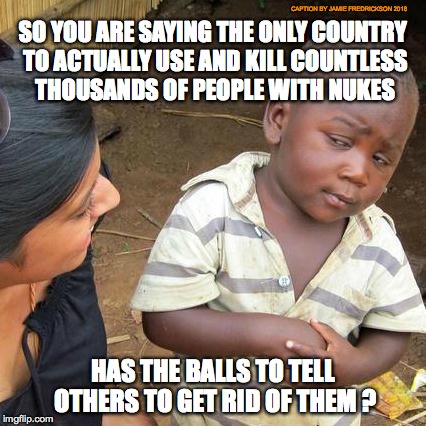 Third World Skeptical Kid Meme | CAPTION BY JAMIE FREDRICKSON 2018; SO YOU ARE SAYING THE ONLY COUNTRY TO ACTUALLY USE AND KILL COUNTLESS THOUSANDS OF PEOPLE WITH NUKES; HAS THE BALLS TO TELL OTHERS TO GET RID OF THEM ? | image tagged in memes,third world skeptical kid | made w/ Imgflip meme maker