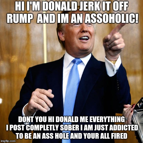 Donald Trump | HI I'M DONALD JERK IT OFF RUMP  AND IM AN ASSOHOLIC! DONT YOU HI DONALD ME EVERYTHING I POST COMPLETLY SOBER I AM JUST ADDICTED TO BE AN ASS HOLE AND YOUR ALL FIRED | image tagged in donald trump | made w/ Imgflip meme maker