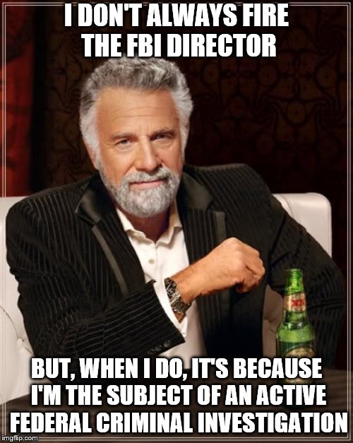 The Most Interesting Man In The World Meme | I DON'T ALWAYS FIRE THE FBI DIRECTOR; BUT, WHEN I DO, IT'S BECAUSE I'M THE SUBJECT OF AN ACTIVE FEDERAL CRIMINAL INVESTIGATION | image tagged in memes,the most interesting man in the world,political meme,trump | made w/ Imgflip meme maker