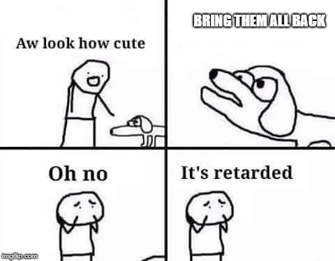 Oh no, it's retarded (template) | BRING THEM ALL BACK | image tagged in oh no it's retarded (template) | made w/ Imgflip meme maker