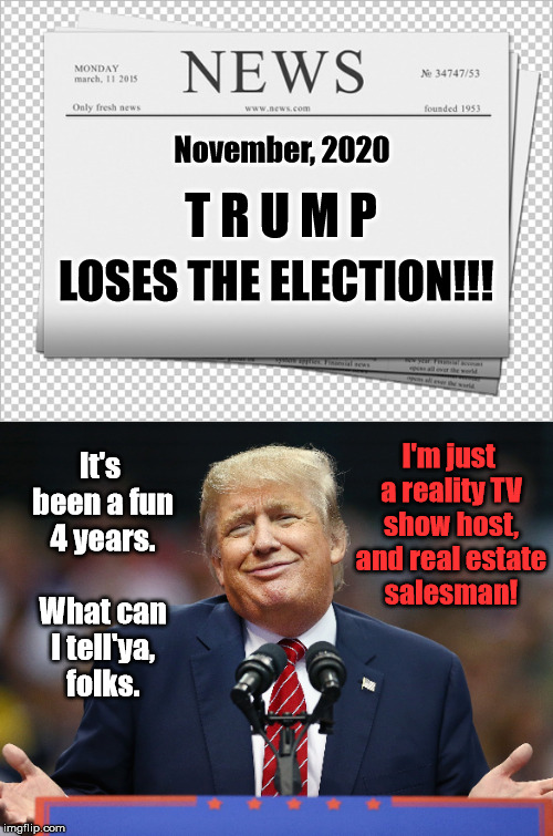 Trump Loses 2020 Election! | November, 2020; T R U M P; LOSES THE ELECTION!!! I'm just a reality TV show host, and real estate salesman! It's been a fun 4 years. 

 What can I tell'ya, folks. | image tagged in memes,trump,election,reality tv | made w/ Imgflip meme maker