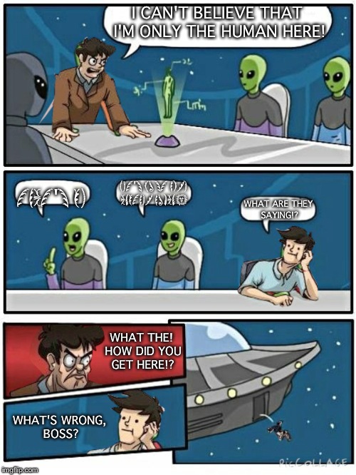 Boardroom Alien Suggestion | I CAN'T BELIEVE THAT I'M ONLY THE HUMAN HERE! THAT'S OK; LET'S JUST HIRE ANOTHER HUMAN! WHAT ARE THEY SAYING!? WHAT THE! HOW DID YOU GET HERE!? WHAT'S WRONG, BOSS? | image tagged in alien meeting suggestion | made w/ Imgflip meme maker