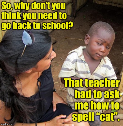 When you think your teacher is dumb.  | So, why don’t you think you need to go back to school? That teacher had to ask me how to spell “cat”. | image tagged in 3rd world sceptical child,memes,teacher,school,cat | made w/ Imgflip meme maker