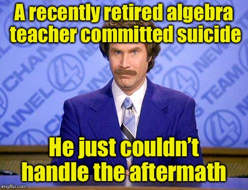 Bad math pun | A recently retired algebra teacher committed suicide; He just couldn’t handle the aftermath | image tagged in anchorman news update,memes,bad pun,math teacher,algebra | made w/ Imgflip meme maker