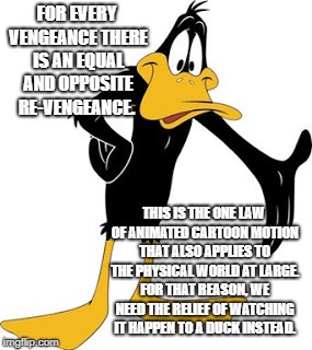 daffy | FOR EVERY VENGEANCE THERE IS AN EQUAL AND OPPOSITE RE-VENGEANCE. THIS IS THE ONE LAW OF ANIMATED CARTOON MOTION THAT ALSO APPLIES TO THE PHYSICAL WORLD AT LARGE. FOR THAT REASON, WE NEED THE RELIEF OF WATCHING IT HAPPEN TO A DUCK INSTEAD. | image tagged in daffy | made w/ Imgflip meme maker