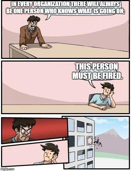 Boardroom Meeting Suggestion Day off | IN EVERY ORGANIZATION THERE WILL ALWAYS BE ONE PERSON WHO KNOWS WHAT IS GOING ON;; THIS PERSON MUST BE FIRED. | image tagged in boardroom meeting suggestion day off | made w/ Imgflip meme maker