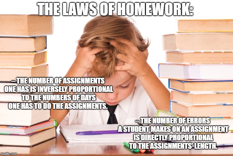 homework kid | THE LAWS OF HOMEWORK:; – THE NUMBER OF ASSIGNMENTS ONE HAS IS INVERSELY PROPORTIONAL TO THE NUMBERS OF DAYS ONE HAS TO DO THE ASSIGNMENTS. – THE NUMBER OF ERRORS A STUDENT MAKES ON AN ASSIGNMENT IS DIRECTLY PROPORTIONAL TO THE ASSIGNMENTS’ LENGTH. | image tagged in homework kid | made w/ Imgflip meme maker
