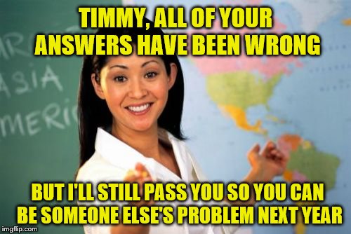 And here I was studying hard like a dummy. | TIMMY, ALL OF YOUR ANSWERS HAVE BEEN WRONG; BUT I'LL STILL PASS YOU SO YOU CAN BE SOMEONE ELSE'S PROBLEM NEXT YEAR | image tagged in memes,unhelpful high school teacher,pass,fail | made w/ Imgflip meme maker