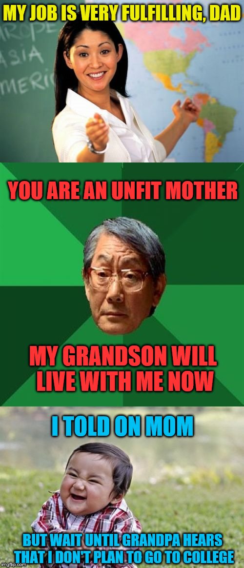 Family strife | MY JOB IS VERY FULFILLING, DAD; YOU ARE AN UNFIT MOTHER; MY GRANDSON WILL LIVE WITH ME NOW; I TOLD ON MOM; BUT WAIT UNTIL GRANDPA HEARS THAT I DON'T PLAN TO GO TO COLLEGE | image tagged in memes,unhelpful high school teacher,high expectations asian father,evil toddler,disappointment | made w/ Imgflip meme maker