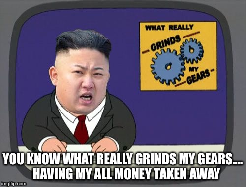 kim jung un grinds my gears | YOU KNOW WHAT REALLY GRINDS MY GEARS....   HAVING MY ALL MONEY TAKEN AWAY | image tagged in kim jung un grinds my gears | made w/ Imgflip meme maker