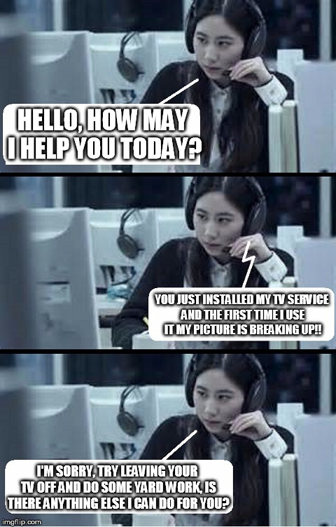 Call Center Rep | HELLO, HOW MAY I HELP YOU TODAY? YOU JUST INSTALLED MY TV SERVICE AND THE FIRST TIME I USE IT MY PICTURE IS BREAKING UP!! I'M SORRY, TRY LEAVING YOUR TV OFF AND DO SOME YARD WORK, IS THERE ANYTHING ELSE I CAN DO FOR YOU? | image tagged in call center rep | made w/ Imgflip meme maker