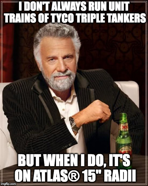 The Most Interesting Man In The World Meme | I DON'T ALWAYS RUN UNIT TRAINS OF TYCO TRIPLE TANKERS; BUT WHEN I DO, IT'S ON ATLAS® 15" RADII | image tagged in memes,the most interesting man in the world | made w/ Imgflip meme maker