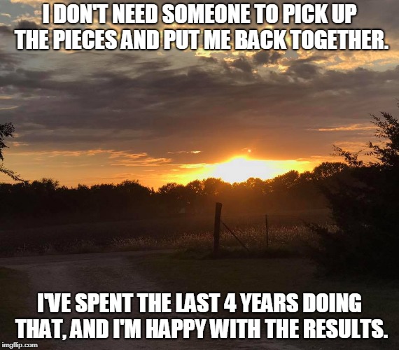 I DON'T NEED SOMEONE TO PICK UP THE PIECES AND PUT ME BACK TOGETHER. I'VE SPENT THE LAST 4 YEARS DOING THAT, AND I'M HAPPY WITH THE RESULTS. | image tagged in ks sunset | made w/ Imgflip meme maker