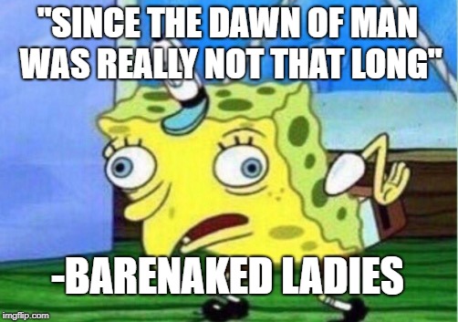 Mocking Spongebob | "SINCE THE DAWN OF MAN WAS REALLY NOT THAT LONG"; -BARENAKED LADIES | image tagged in memes,mocking spongebob | made w/ Imgflip meme maker