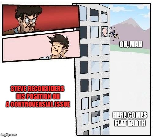 OH, MAN; STEVE RECONSIDERS HIS POSITION ON A CONTROVERSIAL ISSUE; HERE COMES FLAT EARTH | image tagged in boardroom meeting suggestion,flat earth,sudden realization,that moment when you realize | made w/ Imgflip meme maker