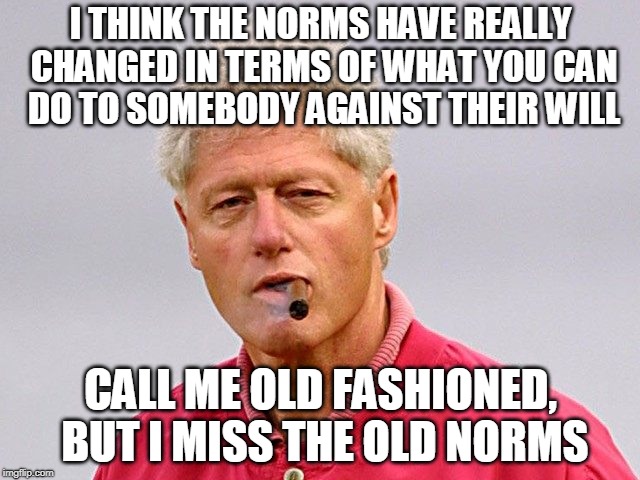 Those Were the Good Old Days | I THINK THE NORMS HAVE REALLY CHANGED IN TERMS OF WHAT YOU CAN DO TO SOMEBODY AGAINST THEIR WILL; CALL ME OLD FASHIONED, BUT I MISS THE OLD NORMS | image tagged in bill clinton,bill clinton - sexual relations | made w/ Imgflip meme maker