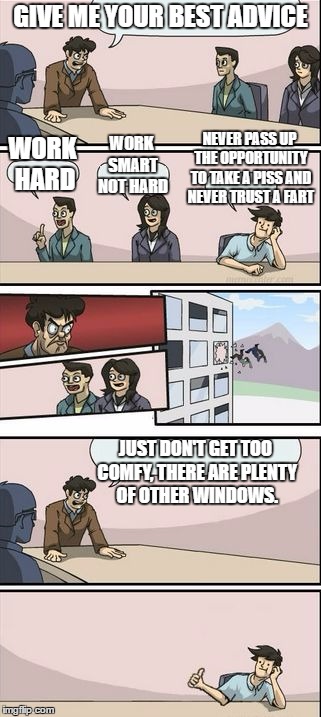 Boardroom Meeting Sugg 2 | GIVE ME YOUR BEST ADVICE; NEVER PASS UP THE OPPORTUNITY TO TAKE A PISS AND NEVER TRUST A FART; WORK SMART NOT HARD; WORK HARD; JUST DON'T GET TOO COMFY, THERE ARE PLENTY OF OTHER WINDOWS. | image tagged in boardroom meeting sugg 2,random | made w/ Imgflip meme maker