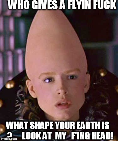 WHO GIVES A FLYIN F**K WHAT SHAPE YOUR EARTH IS   ?   


LOOK AT  MY   F'ING HEAD! | made w/ Imgflip meme maker