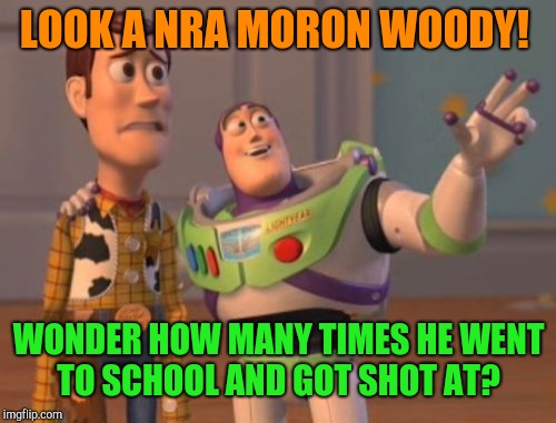 X, X Everywhere Meme | LOOK A NRA MORON WOODY! WONDER HOW MANY TIMES HE WENT TO SCHOOL AND GOT SHOT AT? | image tagged in memes,x x everywhere,nra,school shooting | made w/ Imgflip meme maker