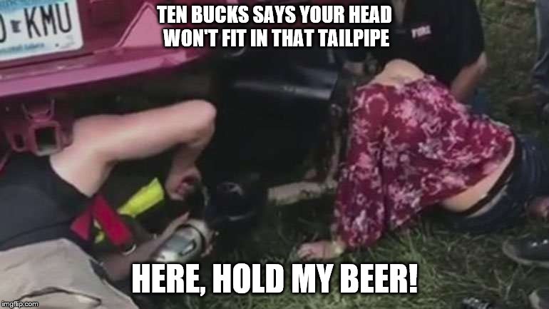 Just fire that baby up and put her out of her misery!  | TEN BUCKS SAYS YOUR HEAD WON'T FIT IN THAT TAILPIPE; HERE, HOLD MY BEER! | image tagged in memes,dumbass,special kind of stupid,stupid people | made w/ Imgflip meme maker