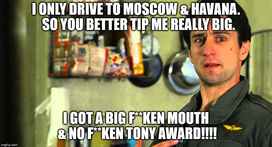 taxi driver | I ONLY DRIVE TO MOSCOW & HAVANA.  SO YOU BETTER TIP ME REALLY BIG. I GOT A BIG F**KEN MOUTH & NO F**KEN TONY AWARD!!!! | image tagged in taxi driver | made w/ Imgflip meme maker
