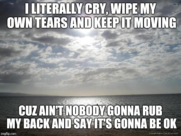 Alone Water | I LITERALLY CRY, WIPE MY OWN TEARS AND KEEP IT MOVING; CUZ AIN'T NOBODY GONNA RUB MY BACK AND SAY IT'S GONNA BE OK | image tagged in alone water | made w/ Imgflip meme maker