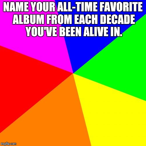 Blank Colored Background | NAME YOUR ALL-TIME FAVORITE ALBUM FROM EACH DECADE YOU'VE BEEN ALIVE IN. | image tagged in memes,blank colored background | made w/ Imgflip meme maker