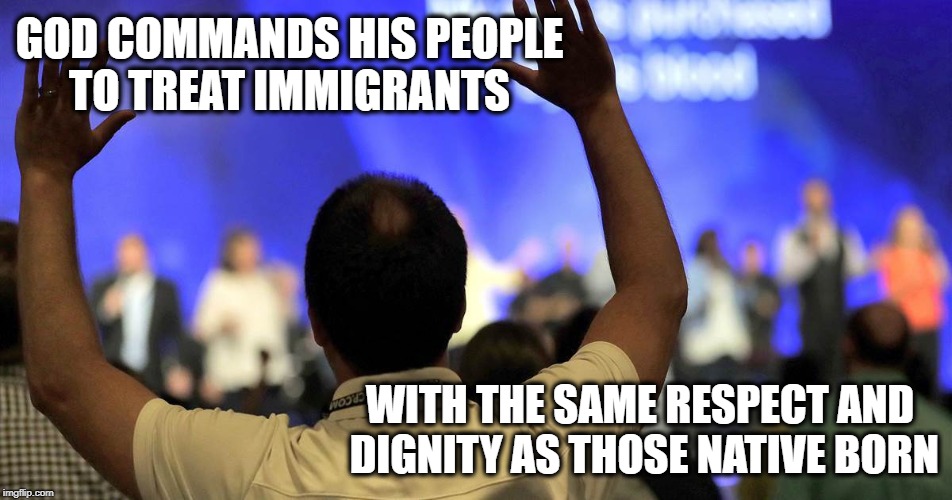 Real Christians | GOD COMMANDS HIS PEOPLE TO TREAT IMMIGRANTS; WITH THE SAME RESPECT AND DIGNITY AS THOSE NATIVE BORN | image tagged in immigration gop god hypocrisy | made w/ Imgflip meme maker