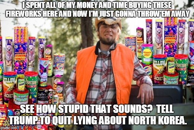 see how stupid that sounds? | I SPENT ALL OF MY MONEY AND TIME BUYING THESE FIREWORKS HERE AND NOW I'M JUST GONNA THROW'EM AWAY; SEE HOW STUPID THAT SOUNDS?  TELL TRUMP TO QUIT LYING ABOUT NORTH KOREA. | image tagged in trump,korea,nukes,stupid | made w/ Imgflip meme maker