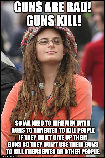 I never really understand Liberal logic. I do not see how they come up with views that just don't make sense. | GUNS ARE BAD! GUNS KILL! SO WE NEED TO HIRE MEN WITH GUNS TO THREATEN TO KILL PEOPLE IF THEY DON'T GIVE UP THEIR GUNS SO THEY DON'T USE THEIR GUNS TO KILL THEMSELVES OR OTHER PEOPLE. | image tagged in memes,college liberal | made w/ Imgflip meme maker