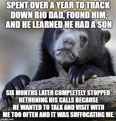Confession Bear Meme | SPENT OVER A YEAR TO TRACK DOWN BIO DAD, FOUND HIM, AND HE LEARNED HE HAD A SON; SIX MONTHS LATER COMPLETELY STOPPED RETURNING HIS CALLS BECAUSE HE WANTED TO TALK AND VISIT WITH ME TOO OFTEN AND IT WAS SUFFOCATING ME. | image tagged in memes,confession bear | made w/ Imgflip meme maker