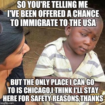 Third World Skeptical Kid | SO YOU'RE TELLING ME I'VE BEEN OFFERED A CHANCE TO IMMIGRATE TO THE USA; BUT THE ONLY PLACE I CAN GO TO IS CHICAGO,I THINK I'LL STAY HERE FOR SAFETY REASONS,THANKS | image tagged in memes,third world skeptical kid | made w/ Imgflip meme maker