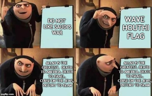 Gru's Plan Meme | DO NOT LIKE SAUDI'S WAR; WAVE HOUTHI FLAG; ALLAH IS THE GREATEST, DEATH TO AMERICA, DEATH TO ISRAEL, CURSE ON THE JEWS, VICTORY TO ISLAM; ALLAH IS THE GREATEST, 
DEATH TO AMERICA, DEATH TO ISRAEL, CURSE ON THE JEWS, VICTORY TO ISLAM | image tagged in gru's plan | made w/ Imgflip meme maker