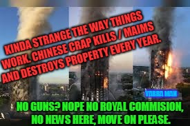 KINDA STRANGE THE WAY THINGS WORK. CHINESE CRAP KILLS / MAIMS AND DESTROYS PROPERTY EVERY YEAR. YARRA MAN; NO GUNS? NOPE NO ROYAL COMMISION, NO NEWS HERE, MOVE ON PLEASE. | image tagged in grenfell tower chines garbage | made w/ Imgflip meme maker